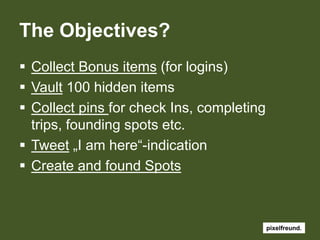 The Objectives?Collect Bonus items (forlogins)Vault 100 hiddenitemsCollectpinsfor check Ins, completingtrips, foundingspots etc.Tweet „I am here“-indicationCreate andfound Spots 