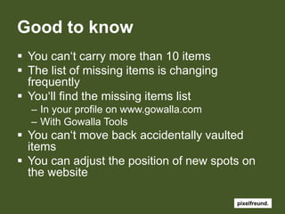 GoodtoknowYoucan‘tcarrymorethan 10 itemsThe listofmissingitemsischangingfrequentlyYou‘ll find themissingitemslistIn yourprofile on www.gowalla.comWithGowalla ToolsYoucan‘tmove back accidentallyvaulteditemsYoucanadjustthepositionofnewspots on thewebsite