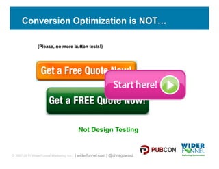 Conversion Optimization is NOT…

               (Please, no more button tests!)




                                      Not Design Testing


© 2007-2011 WiderFunnel Marketing Inc. | widerfunnel.com | @chrisgoward
 