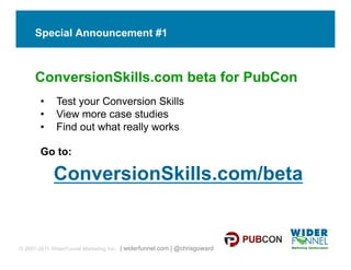 Special Announcement #1



     ConversionSkills.com beta for PubCon
       •     Test your Conversion Skills
       •     View more case studies
       •     Find out what really works

       Go to:

            ConversionSkills.com/beta


© 2007-2011 WiderFunnel Marketing Inc. | widerfunnel.com | @chrisgoward
 
