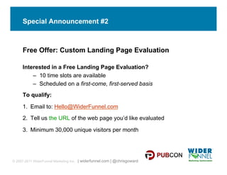 Special Announcement #2



     Free Offer: Custom Landing Page Evaluation

     Interested in a Free Landing Page Evaluation?
         –  10 time slots are available
         –  Scheduled on a first-come, first-served basis
     To qualify:

     1.  Email to: Hello@WiderFunnel.com

     2.  Tell us the URL of the web page you’d like evaluated

     3.  Minimum 30,000 unique visitors per month




© 2007-2011 WiderFunnel Marketing Inc. | widerfunnel.com | @chrisgoward
 