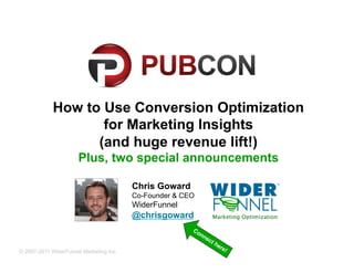 How to Use Conversion Optimization
                   for Marketing Insights
                  (and huge revenue lift!)
                     Plus, two special announcements

                                        Chris Goward
                                        Co-Founder & CEO
                                        WiderFunnel
                                        @chrisgoward


© 2007-2011 WiderFunnel Marketing Inc. | widerfunnel.com | @chrisgoward
 