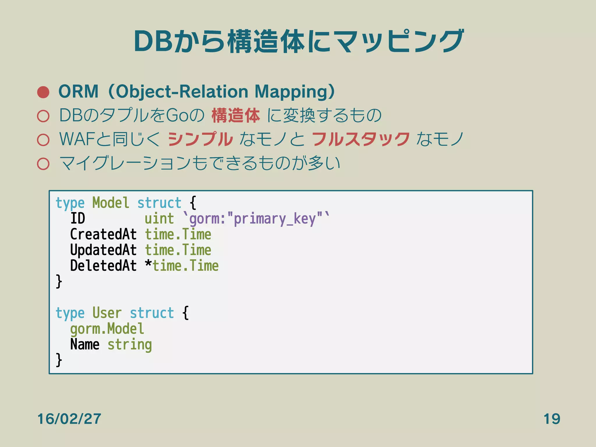DBから構造体にマッピング
●  ORM（Object-Relation Mapping）
○  DBのタプルをGoの 構造体 に変換するもの
○  WAFと同じく シンプル なモノと フルスタック なモノ
○  マイグレーションもできるものが多い
16/02/27 19
type Model struct {
ID uint `gorm:"primary_key"`
CreatedAt time.Time
UpdatedAt time.Time
DeletedAt *time.Time
}

type User struct {
gorm.Model
Name string
}
 
