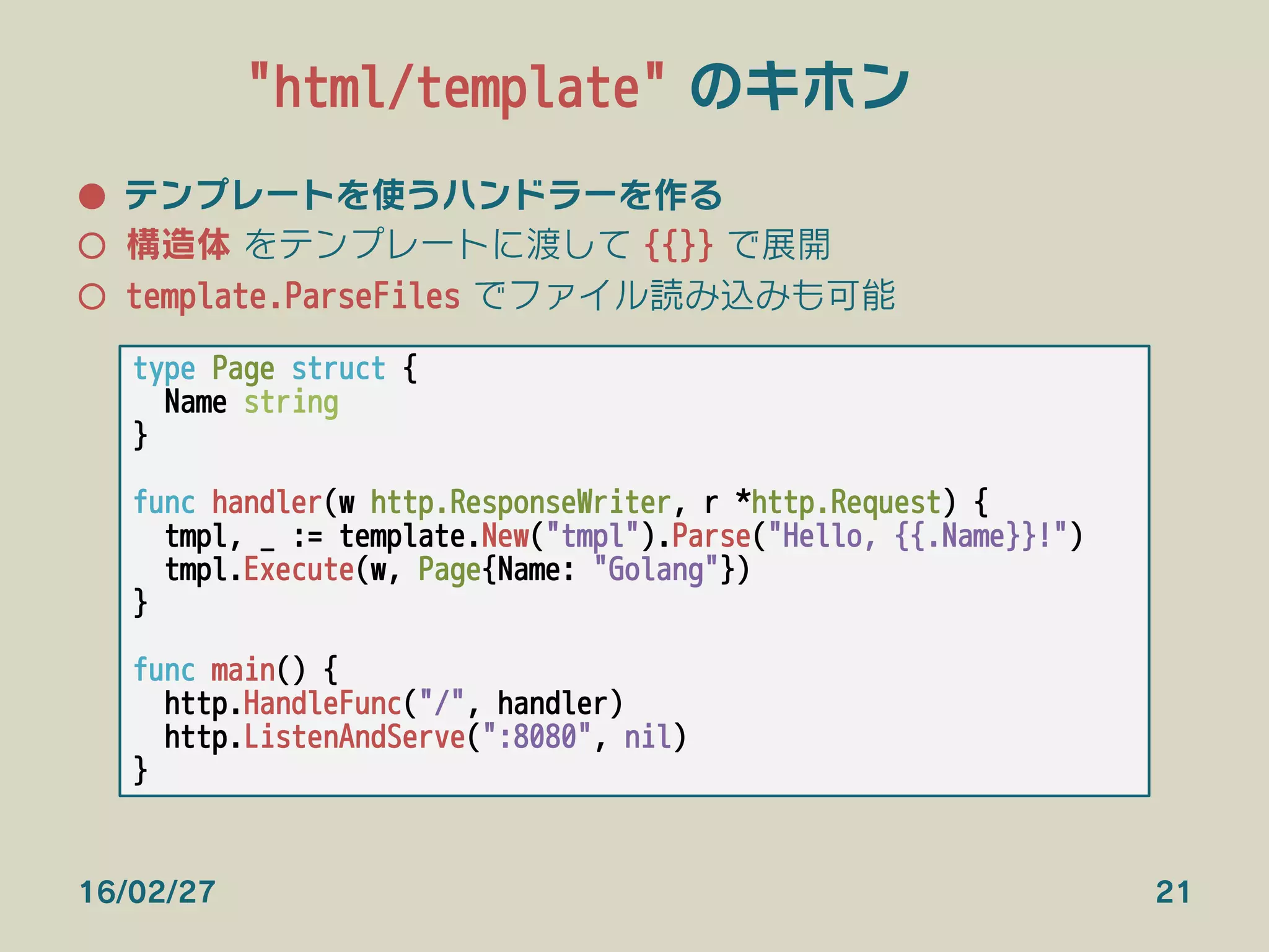 "html/template" のキホン
●  テンプレートを使うハンドラーを作る
○  構造体 をテンプレートに渡して {{}} で展開
○  template.ParseFiles でファイル読み込みも可能
type Page struct {
Name string
}

func handler(w http.ResponseWriter, r *http.Request) {
tmpl, _ := template.New("tmpl").Parse("Hello, {{.Name}}!")
tmpl.Execute(w, Page{Name: "Golang"})
}

func main() {
http.HandleFunc("/", handler)
http.ListenAndServe(":8080", nil)
}
16/02/27 21
 
