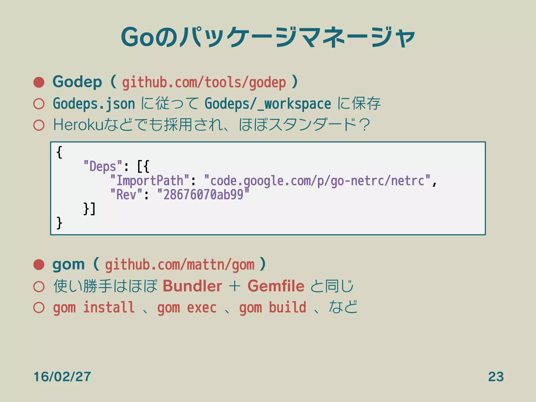 Goのパッケージマネージャ
●  Godep（ github.com/tools/godep ）
○  Godeps.json に従って Godeps/_workspace に保存
○  Herokuなどでも採用され、ほぼスタンダード？
●  gom（ github.com/mattn/gom ）
○  使い勝手はほぼ Bundler ＋ Gemﬁle と同じ
○  gom install 、gom exec 、gom build 、など
16/02/27 23
{
"Deps": [{
"ImportPath": "code.google.com/p/go-netrc/netrc",
"Rev": "28676070ab99"
}]
}
 