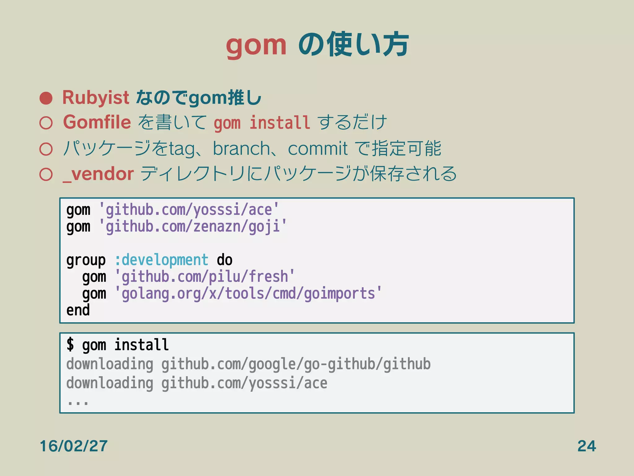 gom の使い方
●  Rubyist なのでgom推し
○  Gomﬁle を書いて gom install するだけ
○  パッケージをtag、branch、commit で指定可能
○  _vendor ディレクトリにパッケージが保存される
16/02/27 24
gom 'github.com/yosssi/ace'
gom 'github.com/zenazn/goji'

group :development do
gom 'github.com/pilu/fresh'
gom 'golang.org/x/tools/cmd/goimports'
end
$ gom install
downloading github.com/google/go-github/github
downloading github.com/yosssi/ace
...
 