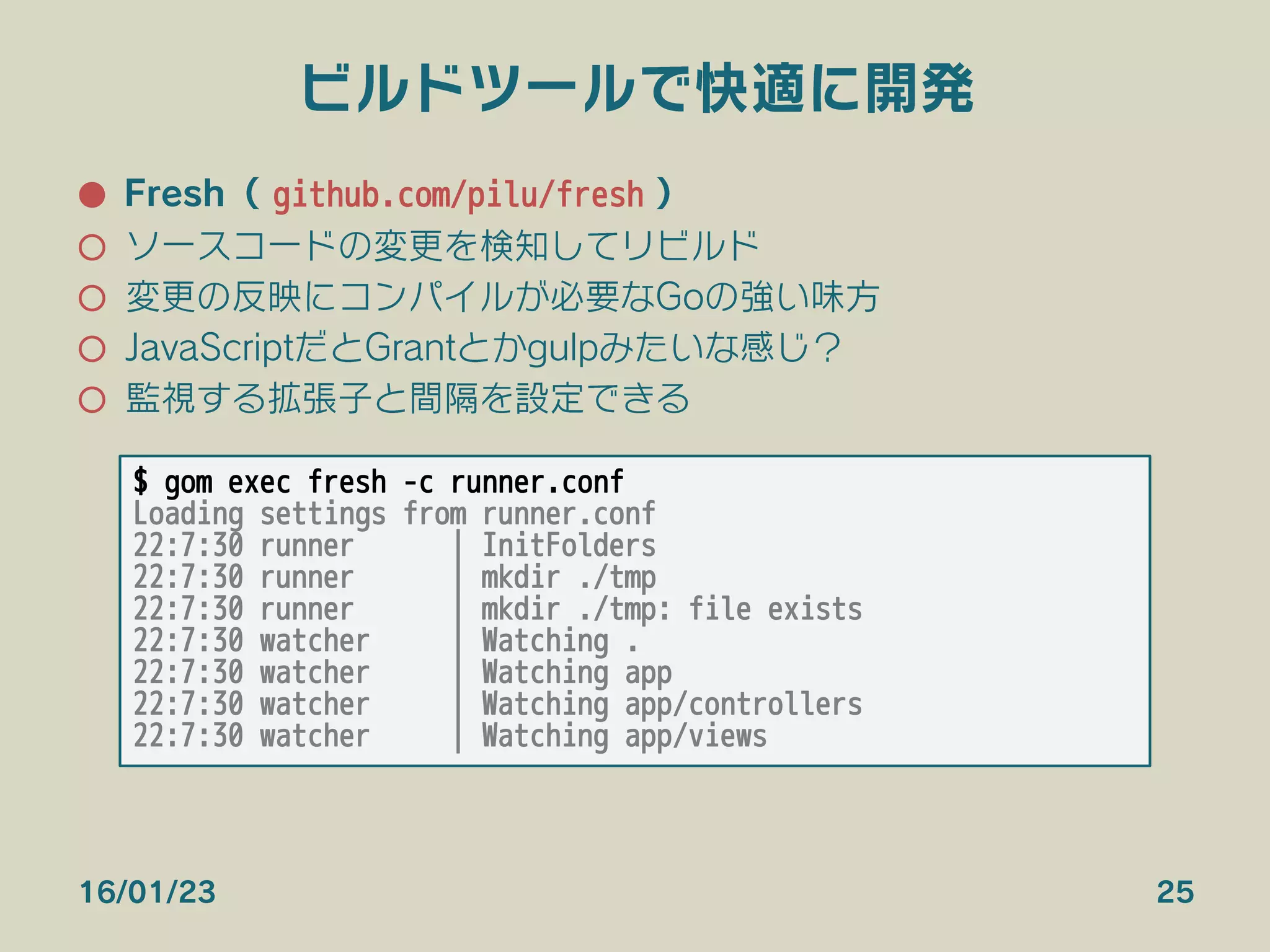 ビルドツールで快適に開発
●  Fresh（ github.com/pilu/fresh ）
○  ソースコードの変更を検知してリビルド
○  変更の反映にコンパイルが必要なGoの強い味方
○  JavaScriptだとGrantとかgulpみたいな感じ？
○  監視する拡張子と間隔を設定できる
16/01/23 25
$ gom exec fresh -c runner.conf
Loading settings from runner.conf
22:7:30 runner | InitFolders
22:7:30 runner | mkdir ./tmp
22:7:30 runner | mkdir ./tmp: file exists
22:7:30 watcher | Watching .
22:7:30 watcher | Watching app
22:7:30 watcher | Watching app/controllers
22:7:30 watcher | Watching app/views
 