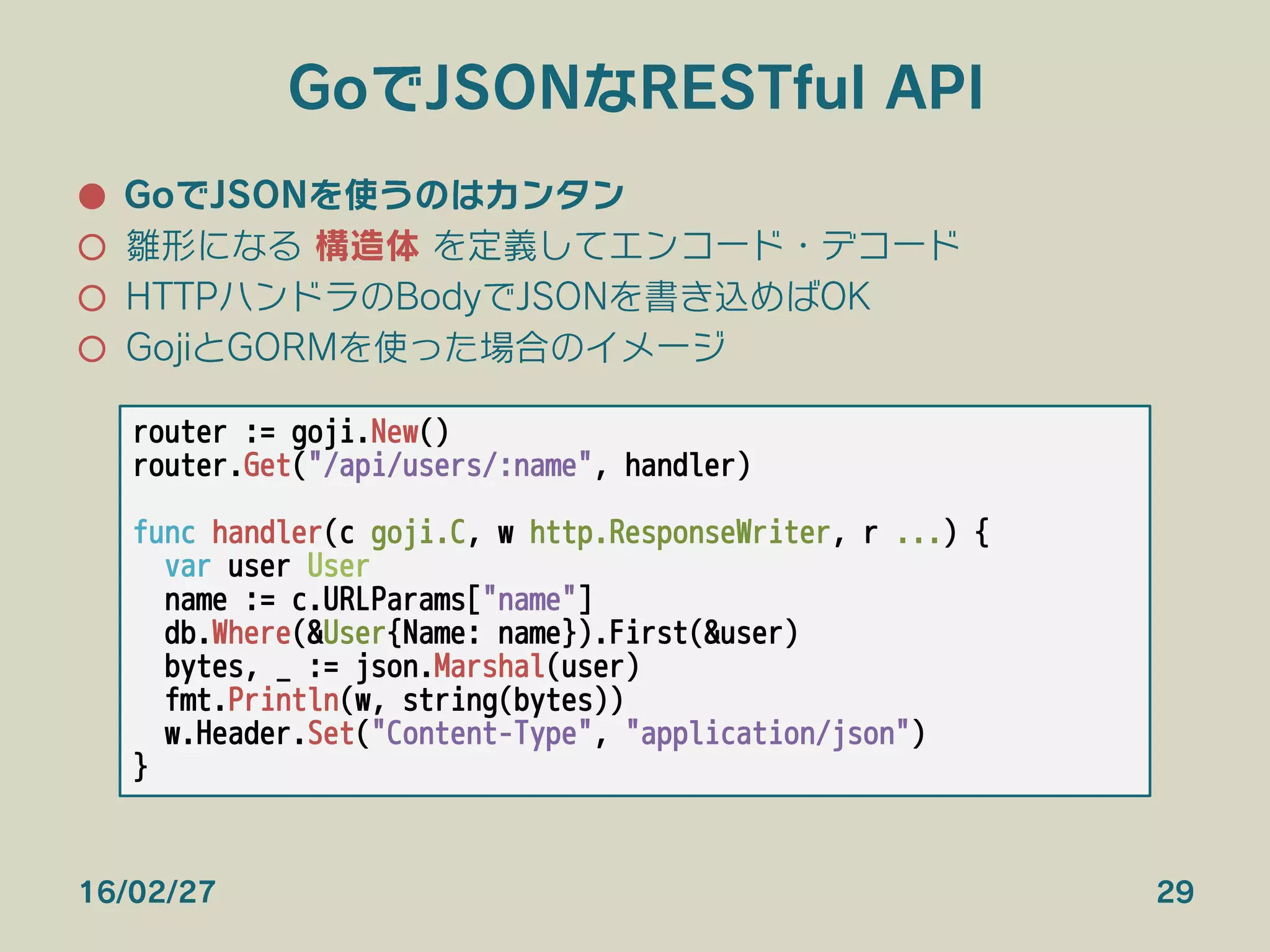 GoでJSONなRESTful API
●  GoでJSONを使うのはカンタン
○  雛形になる 構造体 を定義してエンコード・デコード
○  HTTPハンドラのBodyでJSONを書き込めばOK
○  GojiとGORMを使った場合のイメージ
16/02/27 29
router := goji.New()
router.Get("/api/users/:name", handler)

func handler(c goji.C, w http.ResponseWriter, r ...) {
var user User
name := c.URLParams["name"]
db.Where(&User{Name: name}).First(&user)
bytes, _ := json.Marshal(user)
fmt.Println(w, string(bytes))
w.Header.Set("Content-Type", "application/json")
}
 
