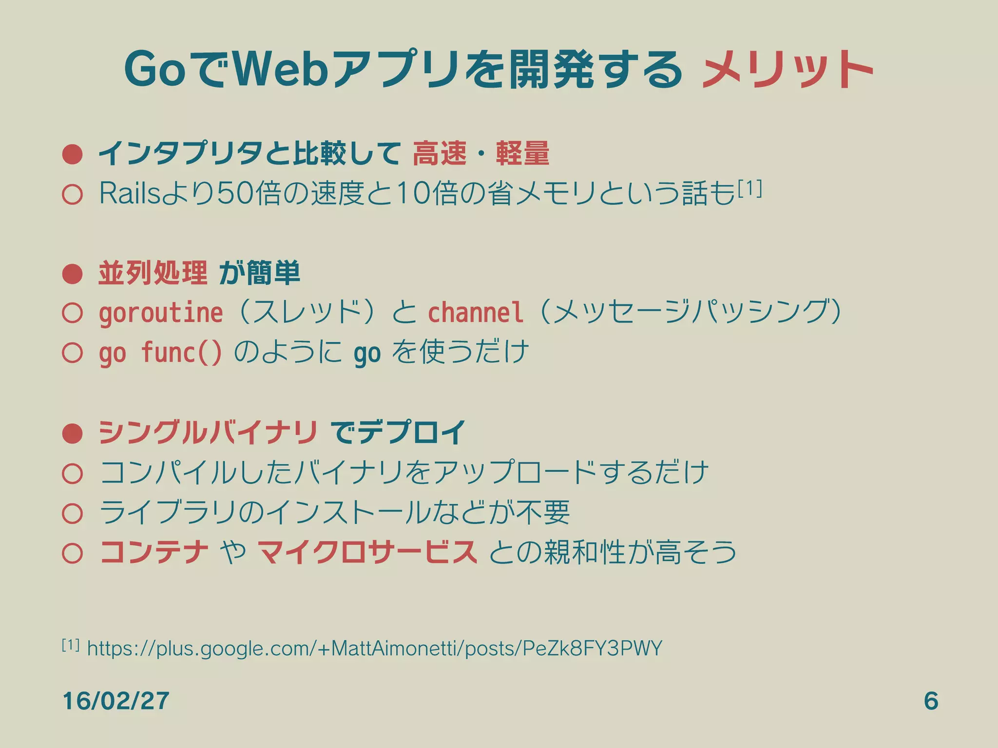 GoでWebアプリを開発する メリット
●  インタプリタと比較して 高速・軽量
○  Railsより50倍の速度と10倍の省メモリという話も[1]
●  並列処理 が簡単
○  goroutine（スレッド）と channel（メッセージパッシング）
○  go func() のように go を使うだけ
●  シングルバイナリ でデプロイ
○  コンパイルしたバイナリをアップロードするだけ
○  ライブラリのインストールなどが不要
○  コンテナ や マイクロサービス との親和性が高そう
16/02/27 6
[1] https://plus.google.com/+MattAimonetti/posts/PeZk8FY3PWY
 