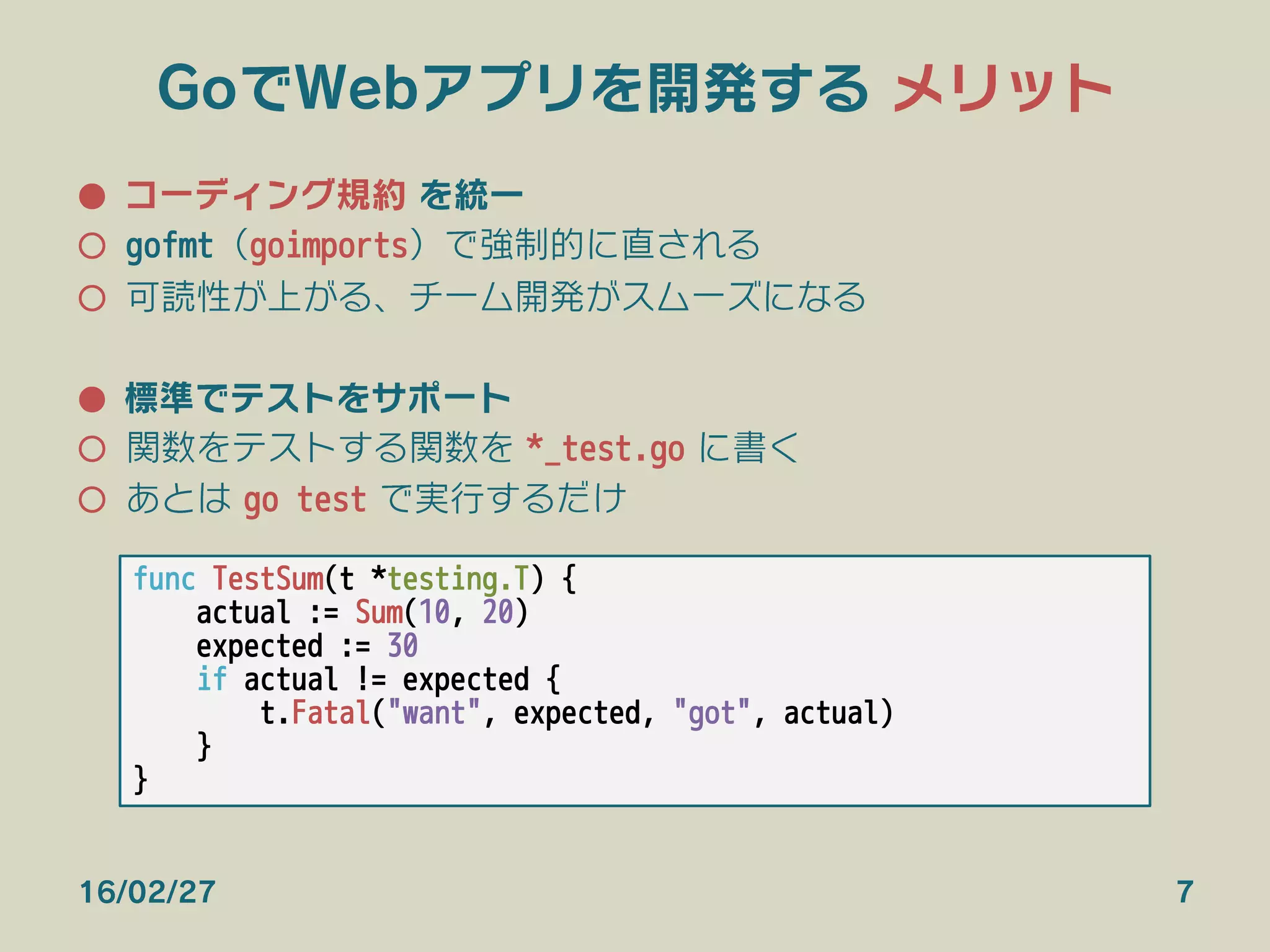 GoでWebアプリを開発する メリット
●  コーディング規約 を統一
○  gofmt（goimports）で強制的に直される
○  可読性が上がる、チーム開発がスムーズになる
●  標準でテストをサポート
○  関数をテストする関数を *_test.go に書く
○  あとは go test で実行するだけ
16/02/27 7
func TestSum(t *testing.T) {
actual := Sum(10, 20)
expected := 30
if actual != expected {
t.Fatal("want", expected, "got", actual)
}
}
 