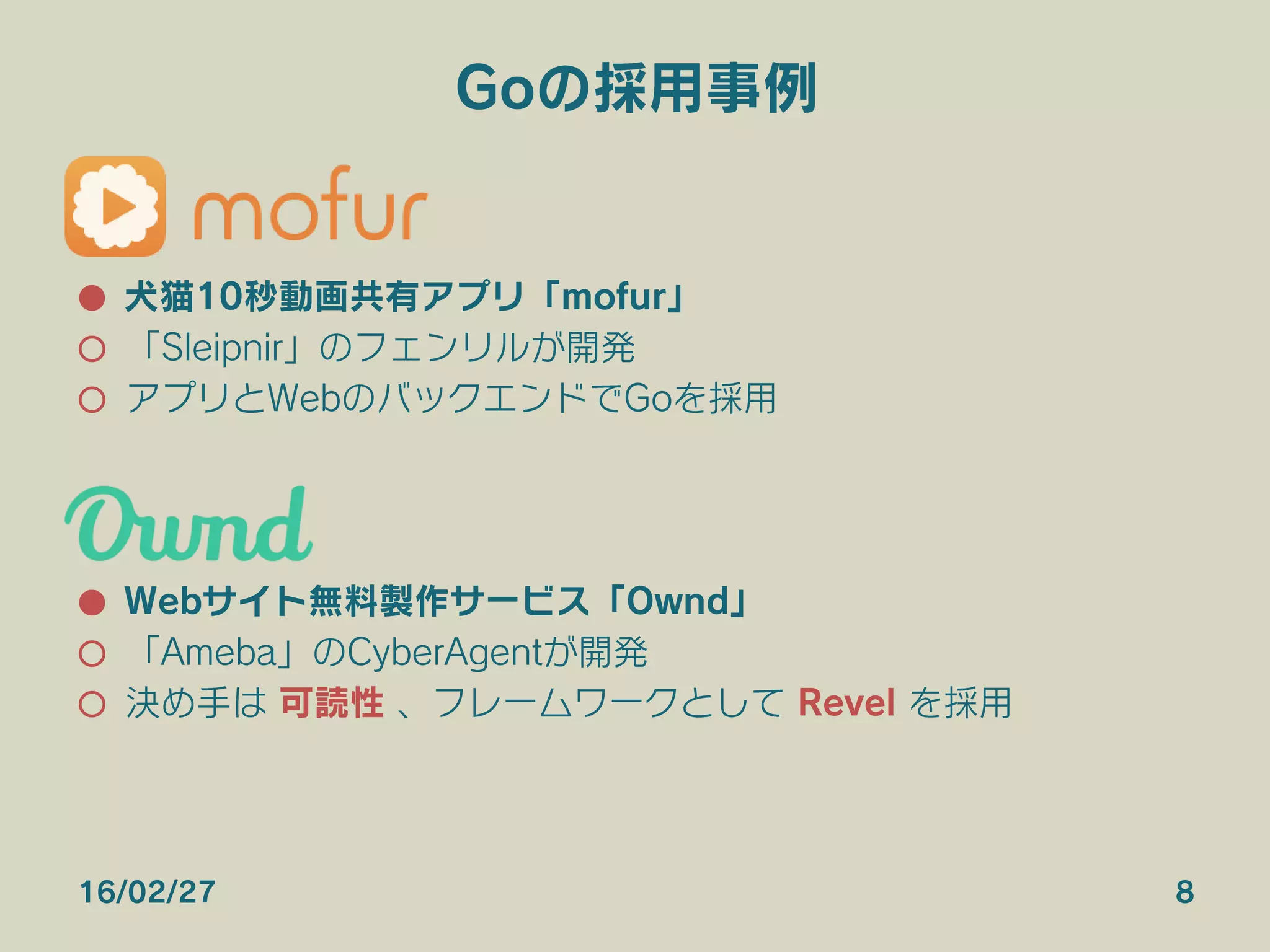 Goの採用事例
●  犬猫10秒動画共有アプリ「mofur」
○  「Sleipnir」のフェンリルが開発
○  アプリとWebのバックエンドでGoを採用
●  Webサイト無料製作サービス「Ownd」
○  「Ameba」のCyberAgentが開発
○  決め手は 可読性 、フレームワークとして Revel を採用
16/02/27 8
 