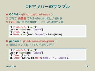 ORマッパーのサンプル
●  GORM（ github.com/jinzhu/gorm ）
○  かなり 高機能 でActiveRecordに近い使用感
○  First などの便利な関数、クエリの連鎖も可能
●  genmai（ github.com/naoina/genmai ）
○  機能はシンプルでクエリビルダに近い
16/02/27 20
db.CreateTable(&User{})
user := User{Name: "Kagawa"}
db.Create(user)
db.Where(&User{Name: "Kagawa"}).First(&user)
db.CreateTable(&User{})
user := User{Name: "Kagawa"}
db.Insert(&user)
db.Select(&users, db.Where("name", "=", "Kagawa"))
 