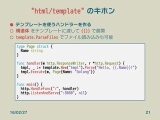 "html/template" のキホン
●  テンプレートを使うハンドラーを作る
○  構造体 をテンプレートに渡して {{}} で展開
○  template.ParseFiles でファイル読み込みも可能
type Page struct {
Name string
}

func handler(w http.ResponseWriter, r *http.Request) {
tmpl, _ := template.New("tmpl").Parse("Hello, {{.Name}}!")
tmpl.Execute(w, Page{Name: "Golang"})
}

func main() {
http.HandleFunc("/", handler)
http.ListenAndServe(":8080", nil)
}
16/02/27 21
 