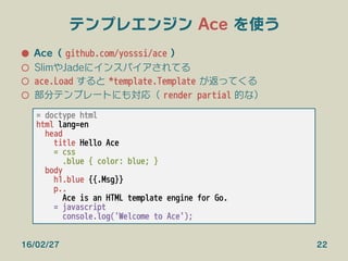 テンプレエンジン Ace を使う
●  Ace（ github.com/yosssi/ace ）
○  SlimやJadeにインスパイアされてる
○  ace.Load すると *template.Template が返ってくる
○  部分テンプレートにも対応（ render partial 的な）
16/02/27 22
= doctype html
html lang=en
head
title Hello Ace
= css
.blue { color: blue; }
body
h1.blue {{.Msg}}
p..
Ace is an HTML template engine for Go.
= javascript
console.log('Welcome to Ace');
 