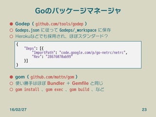 Goのパッケージマネージャ
●  Godep（ github.com/tools/godep ）
○  Godeps.json に従って Godeps/_workspace に保存
○  Herokuなどでも採用され、ほぼスタンダード？
●  gom（ github.com/mattn/gom ）
○  使い勝手はほぼ Bundler ＋ Gemﬁle と同じ
○  gom install 、gom exec 、gom build 、など
16/02/27 23
{
"Deps": [{
"ImportPath": "code.google.com/p/go-netrc/netrc",
"Rev": "28676070ab99"
}]
}
 