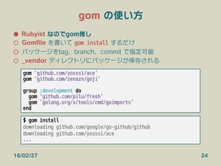 gom の使い方
●  Rubyist なのでgom推し
○  Gomﬁle を書いて gom install するだけ
○  パッケージをtag、branch、commit で指定可能
○  _vendor ディレクトリにパッケージが保存される
16/02/27 24
gom 'github.com/yosssi/ace'
gom 'github.com/zenazn/goji'

group :development do
gom 'github.com/pilu/fresh'
gom 'golang.org/x/tools/cmd/goimports'
end
$ gom install
downloading github.com/google/go-github/github
downloading github.com/yosssi/ace
...
 