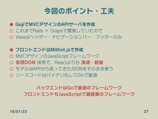 今回のポイント・工夫
●  GojiでMVCデザインのAPIサーバを作成
○  これまでRails ＋ Grapeで開発していたので
○  Viewはヘッダー・ナビゲーションバー・フッターのみ
●  フロントエンドはMithril.jsで作成
○  MVCデザインのJavaScriptフレームワーク
○  仮想DOM 採用で、Reactよりも 高速・軽量
○  モデルはAPIから返ってきたJSONをそのまま使う
○  ソースコードはバイナリ化してGinで配信
バックエンドはGoで最速のフレームワーク
フロントエンドもJavaScriptで最軽量のフレームワーク
16/01/23 27
 