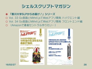 シェルスクリプトマガジン
●  「香川大学SLPからお届け！」シリーズ
○  Vol. 33 Go言語とMithril.jsでWebアプリ開発 バックエンド編
○  Vol. 34 Go言語とMithril.jsでWebアプリ開発 フロントエンド編
○  （Amazonで著者セントラル作りたい…）
16/02/27 28
 