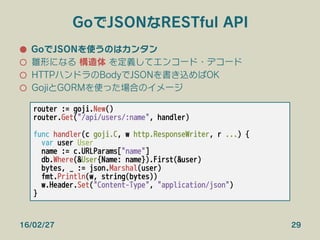 GoでJSONなRESTful API
●  GoでJSONを使うのはカンタン
○  雛形になる 構造体 を定義してエンコード・デコード
○  HTTPハンドラのBodyでJSONを書き込めばOK
○  GojiとGORMを使った場合のイメージ
16/02/27 29
router := goji.New()
router.Get("/api/users/:name", handler)

func handler(c goji.C, w http.ResponseWriter, r ...) {
var user User
name := c.URLParams["name"]
db.Where(&User{Name: name}).First(&user)
bytes, _ := json.Marshal(user)
fmt.Println(w, string(bytes))
w.Header.Set("Content-Type", "application/json")
}
 