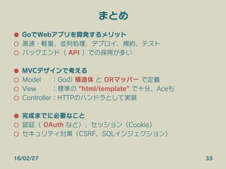 まとめ
●  GoでWebアプリを開発するメリット
○  高速・軽量、並列処理、デプロイ、規約、テスト
○  バックエンド（ API ）での採用が多い
●  MVCデザインで考える
○  Model ：Goの 構造体 と ORマッパー で定義
○  View ：標準の "html/template" で十分、Aceも
○  Controller：HTTPのハンドラとして実装
●  完成までに必要なこと
○  認証（ OAuth など）、セッション（Cookie）
○  セキュリティ対策（CSRF、SQLインジェクション）
16/02/27 33
 