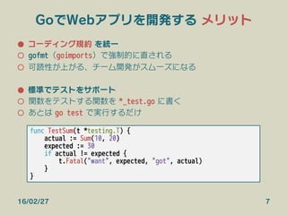 GoでWebアプリを開発する メリット
●  コーディング規約 を統一
○  gofmt（goimports）で強制的に直される
○  可読性が上がる、チーム開発がスムーズになる
●  標準でテストをサポート
○  関数をテストする関数を *_test.go に書く
○  あとは go test で実行するだけ
16/02/27 7
func TestSum(t *testing.T) {
actual := Sum(10, 20)
expected := 30
if actual != expected {
t.Fatal("want", expected, "got", actual)
}
}
 