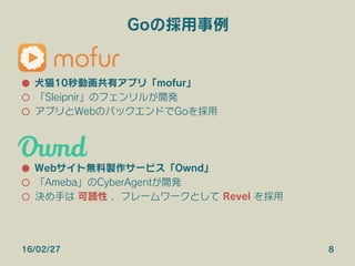 Goの採用事例
●  犬猫10秒動画共有アプリ「mofur」
○  「Sleipnir」のフェンリルが開発
○  アプリとWebのバックエンドでGoを採用
●  Webサイト無料製作サービス「Ownd」
○  「Ameba」のCyberAgentが開発
○  決め手は 可読性 、フレームワークとして Revel を採用
16/02/27 8
 