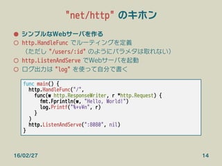 "net/http" のキホン
●  シンプルなWebサーバを作る
○  http.HandleFunc でルーティングを定義
（ただし "/users/:id" のようにパラメタは取れない）
○  http.ListenAndServe でW...