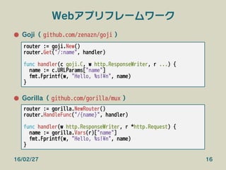 Webアプリフレームワーク
●  Goji（ github.com/zenazn/goji ）
●  Gorilla（ github.com/gorilla/mux ）
16/02/27 16
router := goji.New()
rout...