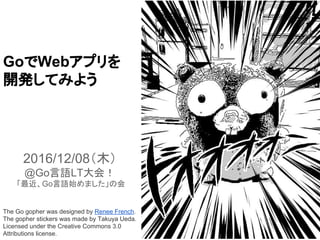 GoでWebアプリを
開発してみよう
2016/12/08（木）
@Go言語LT大会！
「最近、Go言語始めました」の会
The Go gopher was designed by Renee French.
The gopher stickers was made by Takuya Ueda.
Licensed under the Creative Commons 3.0
Attributions license.
 