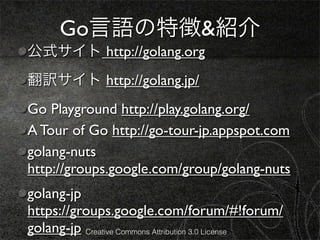 Go言語の特徴&紹介
公式サイト http://golang.org
翻訳サイト http://golang.jp/
Go Playground http://play.golang.org/
A Tour of Go http://go-tour-jp.appspot.com
golang-nuts
http://groups.google.com/group/golang-nuts
golang-jp
https://groups.google.com/forum/#!forum/
golang-jp Creative Commons Attribution 3.0 License
 