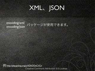 XML、JSON

   encoding/xml
                 パッケージが使用できます。
   encoding/json




例 http://play.golang.org/p/ADbOOeCVCn
                     Creative Commons Attribution 3.0 License
 