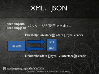 XML、JSON

   encoding/xml
                 パッケージが使用できます。
   encoding/json

                    Marshal(v interface{}) (data []byte, error)
                                          xml
        構造体
                                         json

                    Unmarshal(data []byte, v interface{}) error


例 http://play.golang.org/p/ADbOOeCVCn
                     Creative Commons Attribution 3.0 License
 