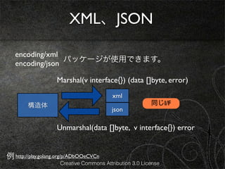 XML、JSON

   encoding/xml
                 パッケージが使用できます。
   encoding/json

                    Marshal(v interface{}) (data []byte, error)
                                          xml
        構造体                                              同じI/F
                                         json

                    Unmarshal(data []byte, v interface{}) error


例 http://play.golang.org/p/ADbOOeCVCn
                     Creative Commons Attribution 3.0 License
 