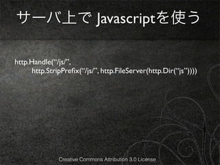 サーバ上で Javascriptを使う

http.Handle(“/js/”,
      http.StripPreﬁx(“/js/”, http.FileServer(http.Dir(“js”))))




               Creative Commons Attribution 3.0 License
 