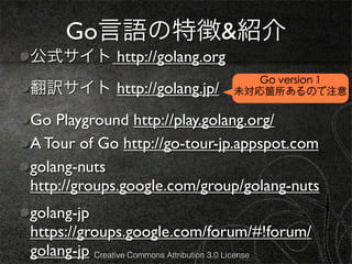 Go言語の特徴&紹介
公式サイト http://golang.org
                                       Go version 1
翻訳サイト http://golang.jp/             未対応箇所あるので注意

Go Playground http://play.golang.org/
A Tour of Go http://go-tour-jp.appspot.com
golang-nuts
http://groups.google.com/group/golang-nuts
golang-jp
https://groups.google.com/forum/#!forum/
golang-jp Creative Commons Attribution 3.0 License
 