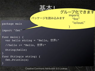 基本1                 グループ化できます
                                                          import(
                    パッケージを読み込みます                            “fmt”
package main                                                “io/iouti.”
                                                          )
import "fmt"

func main() {
  var hello string = "Hello, 世界!"
  //hello := “Hello, 世界!”
  String(hello)
}
func String(s string) {
  fmt.Println(s)
}
               Creative Commons Attribution 3.0 License
 