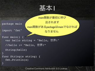 基本1
                           main関数が最初に呼び
                                 出されます
package main
                  main関数があるpackageはmainでなければ
import "fmt"                     なりません
func main() {
  var hello string = "Hello, 世界!"
  //hello := “Hello, 世界!”
  String(hello)
}
func String(s string) {
  fmt.Println(s)
}
               Creative Commons Attribution 3.0 License
 