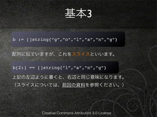 基本3

b := []string{“g”,”o”,”l”,”a”,”n”,”g”}


配列に似ていますが、これをスライスといいます。

b[2:] == []string{”l”,”a”,”n”,”g”}

上記の左辺ように書くと、右辺と同じ意味になります。
（スライスについては、前回の資料を参照ください。）




          Creative Commons Attribution 3.0 License
 
