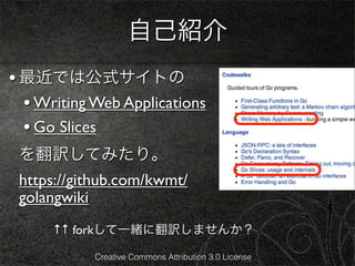 自己紹介
• 最近では公式サイトの
  • Writing Web Applications
  • Go Slices
 を翻訳してみたり。
 https://github.com/kwmt/
 golangwiki
      ↑↑ forkして一緒に翻訳しませんか？

            Creative Commons Attribution 3.0 License
 