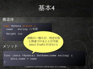 基本4
構造体
type MyData struct {
  name   string //名前
    Height int       //身長
}                  関数の一種だが、特定の型
                   と関連づけることが可能
                    (thisとかselfとかはない)
メソッド

func (data *Mydata) SetName(name string) {
    data.name = name
}
                 Creative Commons Attribution 3.0 License
 