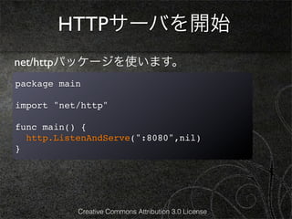 HTTPサーバを開始
net/httpパッケージを使います。
package main

import "net/http"

func main() {
  http.ListenAndServe(":8080",nil)
}




           Creative Commons Attribution 3.0 License
 