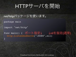 HTTPサーバを開始
net/httpパッケージを使います。
package main

import "net/http"

func main() { ポート指定↓           ↓nilを指定(通常)
  http.ListenAndServe(":8080",nil)
}




           Creative Commons Attribution 3.0 License
 