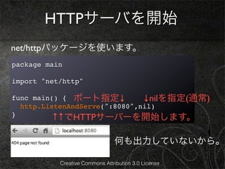 HTTPサーバを開始
net/httpパッケージを使います。
package main

import "net/http"

func main() { ポート指定↓           ↓nilを指定(通常)
  http.ListenAndServe(":8080",nil)
}         ↑↑でHTTPサーバーを開始します。

                                何も出力していないから。

           Creative Commons Attribution 3.0 License
 