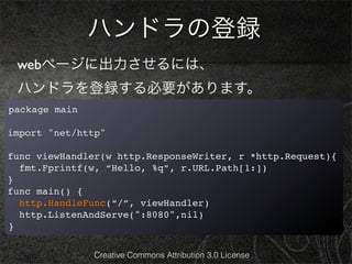 ハンドラの登録
 webページに出力させるには、
 ハンドラを登録する必要があります。
package main

import "net/http"

func viewHandler(w http.ResponseWriter, r *http.Request){
  fmt.Fprintf(w, “Hello, %q”, r.URL.Path[1:])
}
func main() {
  http.HandleFunc(“/”, viewHandler)
  http.ListenAndServe(":8080",nil)
}

               Creative Commons Attribution 3.0 License
 