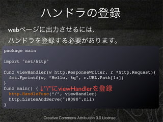 ハンドラの登録
 webページに出力させるには、
 ハンドラを登録する必要があります。
package main

import "net/http"

func viewHandler(w http.ResponseWriter, r *http.Request){
  fmt.Fprintf(w, “Hello, %q”, r.URL.Path[1:])
}
func main() { ↓”/”にviewHandlerを登録
  http.HandleFunc(“/”, viewHandler)
  http.ListenAndServe(":8080",nil)
}

               Creative Commons Attribution 3.0 License
 