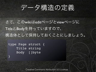 データ構造の定義
さて、このwikiはeditページとviewページに
TitleとBodyを持っていますので、
構造体として保持しておくことにしましょう。

 type Page struct {
     Title string
     Body []byte
 }


         Creative Commons Attribution 3.0 License
 