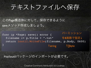 テキストファイルへ保存
このPage構造体に対して、保存できるように
saveメソッド作成しましょう。

func (p *Page) save() error {                    パーミッション
  filename := p.Title + “.txt”     を8進数で指定↓
  return ioutil.WriteFile(filename, p.Body, 0600)
}                          ↑string   ↑[]byte


※io/ioutilパッケージのインポートが必要です。

            Creative Commons Attribution 3.0 License
 