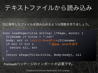 テキストファイルから読み込み

次に保存したファイルを読み込めるような関数を作りましょう。

func loadPage(title string) (*Page, error) {
  filename := title + “.txt”
  body, err := ioutil.ReadFile(filename)
  if err != nil {        ↑ []byte、errorを返す
    return nil, err
  }
  return &Page{Title:title, Body:body}, nil
}
※io/ioutilパッケージのインポートが必要です。
            Creative Commons Attribution 3.0 License
 
