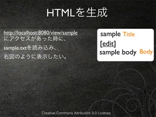 HTMLを生成
http://localhost:8080/view/sample                 sample Title
にアクセスがあった時に、
                                                  [edit]
sample.txtを読み込み、
                                                  sample body Body
右図のように表示したい。




                 Creative Commons Attribution 3.0 License
 