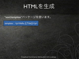 HTMLを生成
“text/template”パッケージを使います。

template : <p>Hello, {{.Title}}</p>




                 Creative Commons Attribution 3.0 License
 